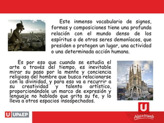 Es por eso que cuando se estudia el
arte a través del tiempo, es inevitable
mirar su paso por la mente y conciencia
religiosa del hombre que busca relacionarse
con la divinidad, y para eso va a recurrir a
su creatividad y talento artístico,
proporcionándole un marco de expresión y
lenguaje no hablado que grita su fe, y lo
lleva a otros espacios insospechados.
Este inmenso vocabulario de signos,
formas y composiciones tiene una profunda
relación con el mundo denso de los
espíritus o de otros seres demoníacos, que
presiden o protegen un lugar, una actividad
o una determinada acción humana.
 