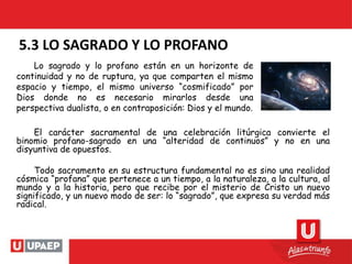 5.3 LO SAGRADO Y LO PROFANO
El carácter sacramental de una celebración litúrgica convierte el
binomio profano-sagrado en una “alteridad de continuos” y no en una
disyuntiva de opuestos.
Todo sacramento en su estructura fundamental no es sino una realidad
cósmica “profana” que pertenece a un tiempo, a la naturaleza, a la cultura, al
mundo y a la historia, pero que recibe por el misterio de Cristo un nuevo
significado, y un nuevo modo de ser: lo “sagrado”, que expresa su verdad más
radical.
Lo sagrado y lo profano están en un horizonte de
continuidad y no de ruptura, ya que comparten el mismo
espacio y tiempo, el mismo universo “cosmificado” por
Dios donde no es necesario mirarlos desde una
perspectiva dualista, o en contraposición: Dios y el mundo.
 