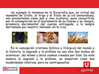 Un ejemplo lo tenemos en la Eucaristía que, en virtud del
mandato de Cristo, el trigo y el fruto de la vid (naturaleza),
son presentados como pan y vino (cultura), para convertirse
por la consagración en el sacramento de su Cuerpo y su Sangre,
presencia sacramental del cuerpo entregado, y la sangre
derramada por nuestro Salvador en la cruz.
En la concepción cristiana (bíblica y litúrgica) del mundo y
la historia, lo sagrado y lo profano no son sino dos modos de
acontecer, del mismo y único cosmos creados por Dios. De esta
manera lo sagrado y lo profano, se muestran como dos
modalidades relativas, pero no contrapuestas.
 
