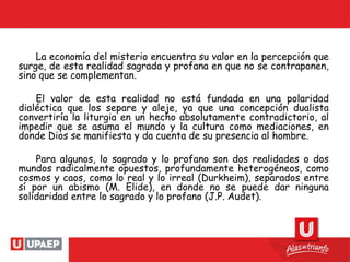 La economía del misterio encuentra su valor en la percepción que
surge, de esta realidad sagrada y profana en que no se contraponen,
sino que se complementan.
El valor de esta realidad no está fundada en una polaridad
dialéctica que los separe y aleje, ya que una concepción dualista
convertiría la liturgia en un hecho absolutamente contradictorio, al
impedir que se asuma el mundo y la cultura como mediaciones, en
donde Dios se manifiesta y da cuenta de su presencia al hombre.
Para algunos, lo sagrado y lo profano son dos realidades o dos
mundos radicalmente opuestos, profundamente heterogéneos, como
cosmos y caos, como lo real y lo irreal (Durkheim), separados entre
sí por un abismo (M. Elide), en donde no se puede dar ninguna
solidaridad entre lo sagrado y lo profano (J.P. Audet).
 