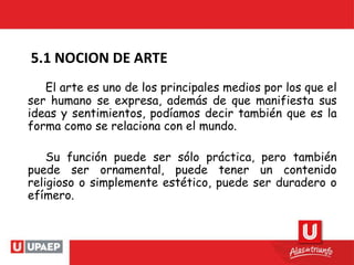 El arte es uno de los principales medios por los que el
ser humano se expresa, además de que manifiesta sus
ideas y sentimientos, podíamos decir también que es la
forma como se relaciona con el mundo.
Su función puede ser sólo práctica, pero también
puede ser ornamental, puede tener un contenido
religioso o simplemente estético, puede ser duradero o
efímero.
5.1 NOCION DE ARTE
 