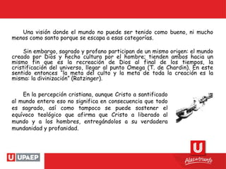 Una visión donde el mundo no puede ser tenido como bueno, ni mucho
menos como santo porque se escapa a esas categorías.
Sin embargo, sagrado y profano participan de un mismo origen: el mundo
creado por Dios y hecho cultura por el hombre; tienden ambos hacia un
mismo fin que es la recreación de Dios al final de los tiempos, la
cristificación del universo, llegar al punto Omega (T. de Chardin). En este
sentido entonces “la meta del culto y la meta de toda la creación es la
misma: la divinización” (Ratzinger).
En la percepción cristiana, aunque Cristo a santificado
al mundo entero eso no significa en consecuencia que todo
es sagrado, así como tampoco se puede sostener el
equívoco teológico que afirma que Cristo a liberado al
mundo y a los hombres, entregándolos a su verdadera
mundanidad y profanidad.
 