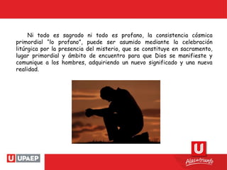 Ni todo es sagrado ni todo es profano, la consistencia cósmica
primordial “lo profano”, puede ser asumido mediante la celebración
litúrgica por la presencia del misterio, que se constituye en sacramento,
lugar primordial y ámbito de encuentro para que Dios se manifieste y
comunique a los hombres, adquiriendo un nuevo significado y una nueva
realidad.
 