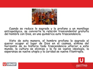 Cuando se reduce lo sagrado y lo profano a un monólogo
antropológico, se convierte la relación trascendental gratuita
del hombre con Dios, en una quimérica auto trascendencia.
Visto de esta manera, el hombre profana lo sagrado al
querer ocupar el lugar de Dios en el cosmos, elimina del
horizonte de su historia toda trascendencia ulterior a este
mundo, la cultura se diviniza y la fe se vuelve ideología, la
esperanza se vuelve utopía y la caridad se vuelve filantropía.
 