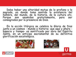 Debe haber una alteridad mutua de lo profano y lo
sagrado, en donde toma sentido la existencia del
hombre, del mundo, de la historia, de la cultura etc.
Porque son asumidos gratuitamente, para ser
consagrados por la presencia de Dios.
En la acción litúrgica se celebra la Gloria de Dios
junto a un cosmos - mundo e historia- que aquí y ahora -
espacio y tiempo- es santificado por obra del Espíritu
Santo, en un anticipo sacramental de su definitiva
glorificación escatológica.
 