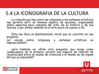 5.4 LA ICONOGRAFIA DE LA CULTURA
La relación que hay entre las religiones y los sistemas artísticos
nos permite abrir un inmenso abanico de opciones, organizadas
sobre aspectos poco comunes del arte, de su historia y de sus
teorías, y por último también en el arte sacro en cuanto a tal.
Esto nos lleva un planteamiento inicial que se concreta en una
pregunta:
¿el vínculo entre religiones y sistemas artísticos es
imprescindible?,
pero también es válida otra pregunta que surge como
consecuencia de la primera: ¿existe una especie de relación de
reciprocidad entre un mundo de creencias y el mundo de los signos
del que es expresión?
 