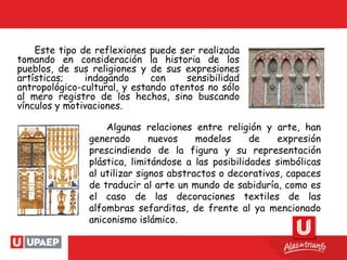 Este tipo de reflexiones puede ser realizada
tomando en consideración la historia de los
pueblos, de sus religiones y de sus expresiones
artísticas; indagando con sensibilidad
antropológico-cultural, y estando atentos no sólo
al mero registro de los hechos, sino buscando
vínculos y motivaciones.
Algunas relaciones entre religión y arte, han
generado nuevos modelos de expresión
prescindiendo de la figura y su representación
plástica, limitándose a las posibilidades simbólicas
al utilizar signos abstractos o decorativos, capaces
de traducir al arte un mundo de sabiduría, como es
el caso de las decoraciones textiles de las
alfombras sefarditas, de frente al ya mencionado
aniconismo islámico.
 