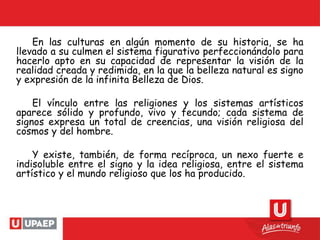 En las culturas en algún momento de su historia, se ha
llevado a su culmen el sistema figurativo perfeccionándolo para
hacerlo apto en su capacidad de representar la visión de la
realidad creada y redimida, en la que la belleza natural es signo
y expresión de la infinita Belleza de Dios.
El vínculo entre las religiones y los sistemas artísticos
aparece sólido y profundo, vivo y fecundo; cada sistema de
signos expresa un total de creencias, una visión religiosa del
cosmos y del hombre.
Y existe, también, de forma recíproca, un nexo fuerte e
indisoluble entre el signo y la idea religiosa, entre el sistema
artístico y el mundo religioso que los ha producido.
 