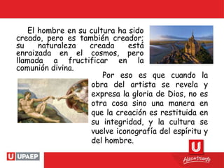 El hombre en su cultura ha sido
creado, pero es también creador;
su naturaleza creada está
enraizada en el cosmos, pero
llamada a fructificar en la
comunión divina.
Por eso es que cuando la
obra del artista se revela y
expresa la gloria de Dios, no es
otra cosa sino una manera en
que la creación es restituida en
su integridad, y la cultura se
vuelve iconografía del espíritu y
del hombre.
 