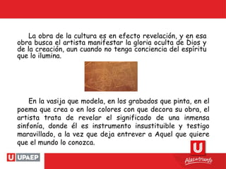 La obra de la cultura es en efecto revelación, y en esa
obra busca el artista manifestar la gloria oculta de Dios y
de la creación, aun cuando no tenga conciencia del espíritu
que lo ilumina.
En la vasija que modela, en los grabados que pinta, en el
poema que crea o en los colores con que decora su obra, el
artista trata de revelar el significado de una inmensa
sinfonía, donde él es instrumento insustituible y testigo
maravillado, a la vez que deja entrever a Aquel que quiere
que el mundo lo conozca.
 