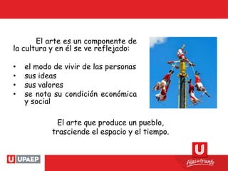 El arte es un componente de
la cultura y en él se ve reflejado:
• el modo de vivir de las personas
• sus ideas
• sus valores
• se nota su condición económica
y social
El arte que produce un pueblo,
trasciende el espacio y el tiempo.
 