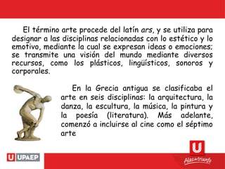 El término arte procede del latín ars, y se utiliza para
designar a las disciplinas relacionadas con lo estético y lo
emotivo, mediante la cual se expresan ideas o emociones;
se transmite una visión del mundo mediante diversos
recursos, como los plásticos, lingüísticos, sonoros y
corporales.
En la Grecia antigua se clasificaba el
arte en seis disciplinas: la arquitectura, la
danza, la escultura, la música, la pintura y
la poesía (literatura). Más adelante,
comenzó a incluirse al cine como el séptimo
arte
 