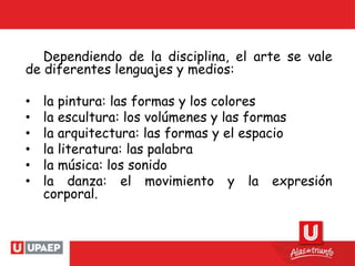 Dependiendo de la disciplina, el arte se vale
de diferentes lenguajes y medios:
• la pintura: las formas y los colores
• la escultura: los volúmenes y las formas
• la arquitectura: las formas y el espacio
• la literatura: las palabra
• la música: los sonido
• la danza: el movimiento y la expresión
corporal.
 
