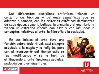 Las diferentes disciplinas artísticas, tienen un
conjunto de técnicas y patrones específicos que se
adaptan o rompen, con los criterios estéticos dominantes
de cada época, como la belleza, la armonía o el equilibrio, y
tienen un estrecho vínculo con esta y con las ideas o
conceptos relativos al arte, la filosofía o la sociedad.
En sus inicios el arte tuvo una
función sobre todo ritual, casi siempre
asociada a la magia y la religión, pero
con el transcurrir del tiempo esto se
fue modificando y se le han ido
atribuyendo al arte funciones sociales,
pedagógicas u ornamentales.
 