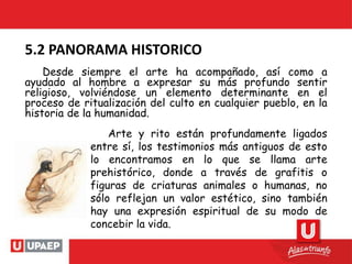 Desde siempre el arte ha acompañado, así como a
ayudado al hombre a expresar su más profundo sentir
religioso, volviéndose un elemento determinante en el
proceso de ritualización del culto en cualquier pueblo, en la
historia de la humanidad.
5.2 PANORAMA HISTORICO
Arte y rito están profundamente ligados
entre sí, los testimonios más antiguos de esto
lo encontramos en lo que se llama arte
prehistórico, donde a través de grafitis o
figuras de criaturas animales o humanas, no
sólo reflejan un valor estético, sino también
hay una expresión espiritual de su modo de
concebir la vida.
 