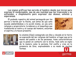 Los signos gráficos han servido al hombre desde sus inicios para
expresa lo inexpresable, sea de una realidad que los trasciende y no
entienden, o simplemente para expresar sus deseos, anhelos y
esperanzas.
la columna (Cipo) consagrada con óleo y clavada en la tierra
es expresión del ser religioso del hombre; el lugar que en la
mente del pueblo o de las personas, tiene características
que lo ponen en contacto con lo divino, todo esto es signo
de la manera como la persona fiel confía y cree en la
presencia de Dios, expresándolo a su modo de muchas
formas.
El grabado rupestre del animal perseguido por los
perros o herido por la flecha, aun antes de que esto
suceda adelantándose a la acción misma, es una acto
religioso y propiciatorio; la máscara o el maquillaje que
transforma el rostro y el cuerpo del hombre, encarnan
el espíritu y lo hacen presente;
 
