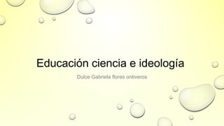 Educación ciencia e ideología
Dulce Gabriela flores ontiveros
 