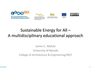 Implemented by the ACP
Group of States Secretariat
Funded by
the EU
The Learning Network on
Sustainable energy systems
is funded by the European-
ACP-EU Edulink II
Sustainable Energy for All –
A multidisciplinary educational approach
James C. Wafula
University of Nairobi
College of Architecture & Engineering/INST
10/13/2016 1
 