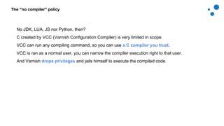 The “no compiler” policy
No JDK, LUA, JS nor Python, then?
C created by VCC (Varnish Configuration Compiler) is very limited in scope.
VCC can run any compiling command, so you can use a C compiler you trust.
VCC is ran as a normal user, you can narrow the compiler execution right to that user.
And Varnish drops privileges and jails himself to execute the compiled code.
 