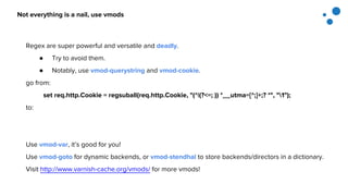 Not everything is a nail, use vmods
Regex are super powerful and versatile and deadly.
● Try to avoid them.
● Notably, use vmod-querystring and vmod-cookie.
go from:
set req.http.Cookie = regsuball(req.http.Cookie, "(^|(?<=; )) *__utma=[^;]+;? *", "1");
to:
Use vmod-var, it’s good for you!
Use vmod-goto for dynamic backends, or vmod-stendhal to store backends/directors in a dictionary.
Visit http://www.varnish-cache.org/vmods/ for more vmods!
 