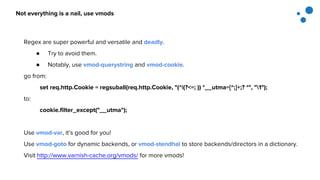 Not everything is a nail, use vmods
Regex are super powerful and versatile and deadly.
● Try to avoid them.
● Notably, use vmod-querystring and vmod-cookie.
go from:
set req.http.Cookie = regsuball(req.http.Cookie, "(^|(?<=; )) *__utma=[^;]+;? *", "1");
to:
cookie.filter_except("__utma");
Use vmod-var, it’s good for you!
Use vmod-goto for dynamic backends, or vmod-stendhal to store backends/directors in a dictionary.
Visit http://www.varnish-cache.org/vmods/ for more vmods!
 