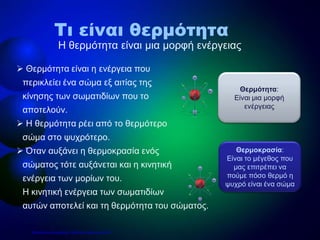  Θερμότητα είναι η ενέργεια που
περικλείει ένα σώμα εξ αιτίας της
κίνησης των σωματιδίων που το
αποτελούν.
 Η θερμότητα ρέει από το θερμότερο
σώμα στο ψυχρότερο.
 Όταν αυξάνει η θερμοκρασία ενός
σώματος τότε αυξάνεται και η κινητική
ενέργεια των μορίων του.
H κινητική ενέργεια των σωματιδίων
αυτών αποτελεί και τη θερμότητα του σώματος.
Η θερμότητα είναι μια μορφή ενέργειας
Τι είναι θερμότητα
Θερμοκρασία:
Είναι το μέγεθος που
μας επιτρέπει να
πούμε πόσο θερμό η
ψυχρό είναι ένα σώμα
Θερμότητα:
Είναι μια μορφή
ενέργειας
Επιμέλεια επανάληψης: Χρήστος Χαρμπής σελ.10
 