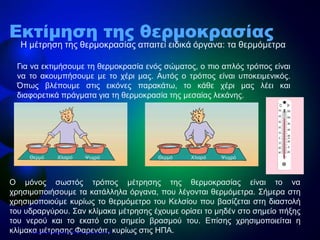 • Η μέτρηση της θερμοκρασίας απαιτεί ειδικά όργανα: τα θερμόμετρα
Εκτίμηση της θερμοκρασίας
Για να εκτιμήσουμε τη θερμοκρασία ενός σώματος, ο πιο απλός τρόπος είναι
να το ακουμπήσουμε με το χέρι μας. Αυτός ο τρόπος είναι υποκειμενικός.
Όπως βλέπουμε στις εικόνες παρακάτω, το κάθε χέρι μας λέει και
διαφορετικά πράγματα για τη θερμοκρασία της μεσαίας λεκάνης.
Θερμό ΘερμόΧλιαρό ΧλιαρόΨυχρό Ψυχρό
Ο μόνος σωστός τρόπος μέτρησης της θερμοκρασίας είναι το να
χρησιμοποιήσουμε τα κατάλληλα όργανα, που λέγονται θερμόμετρα. Σήμερα στη
χρησιμοποιούμε κυρίως το θερμόμετρο του Κελσίου που βασίζεται στη διαστολή
του υδραργύρου. Σαν κλίμακα μέτρησης έχουμε ορίσει το μηδέν στο σημείο πήξης
του νερού και το εκατό στο σημείο βρασμού του. Επίσης χρησιμοποιείται η
κλίμακα μέτρησης Φαρενάιτ, κυρίως στις ΗΠΑ.Επιμέλεια επανάληψης: Χρήστος Χαρμπής σελ.12
 