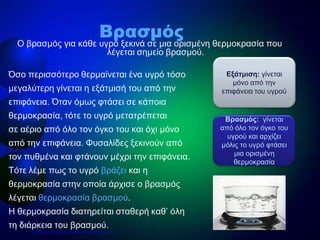 Όσο περισσότερο θερμαίνεται ένα υγρό τόσο
μεγαλύτερη γίνεται η εξάτμισή του από την
επιφάνεια. Όταν όμως φτάσει σε κάποια
θερμοκρασία, τότε το υγρό μετατρέπεται
σε αέριο από όλο τον όγκο του και όχι μόνο
από την επιφάνεια. Φυσαλίδες ξεκινούν από
τον πυθμένα και φτάνουν μέχρι την επιφάνεια.
Τότε λέμε πως το υγρό βράζει και η
θερμοκρασία στην οποία άρχισε ο βρασμός
λέγεται θερμοκρασία βρασμού.
Η θερμοκρασία διατηρείται σταθερή καθ’ όλη
τη διάρκεια του βρασμού.
Ο βρασμός για κάθε υγρό ξεκινά σε μια ορισμένη θερμοκρασία που
λέγεται σημείο βρασμού.
Βρασμός
Εξάτμιση: γίνεται
μόνο από την
επιφάνεια του υγρού
Βρασμός: γίνεται
από όλο τον όγκο του
υγρού και αρχίζει
μόλις το υγρό φτάσει
μια ορισμένη
θερμοκρασία
Επιμέλεια επανάληψης: Χρήστος Χαρμπής σελ.15
 