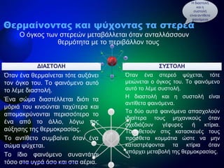 ΔΙΑΣΤΟΛΗ
Όταν ένα θερμαίνεται τότε αυξάνει
τον όγκο του. Το φαινόμενο αυτό
το λέμε διαστολή.
Ένα σώμα διαστέλλεται διότι τα
μόριά του κινούνται ταχύτερα και
απομακρύνονται περισσότερο το
ένα από το άλλο, λόγω της
αύξησης της θερμοκρασίας.
Το αντίθετο συμβαίνει όταν ένα
σώμα ψύχεται.
Το ίδιο φαινόμενο συναντάται
τόσο στα υγρά όσο και στα αέρια.
Όταν ένα στερεό ψύχεται, τότε
μειώνεται ο όγκος του. Το φαινόμενο
αυτό το λέμε συστολή.
Η διαστολή και η συστολή είναι
αντίθετα φαινόμενα.
Τα δύο αυτά φαινόμενα απασχολούν
ιδιαίτερα τους μηχανικούς όταν
σχεδιάζουν γέφυρες ή κτίρια.
Τοποθετούν στις κατασκευές τους
πρόσθετα κομμάτια ώστε να μην
καταστρέφονται τα κτίρια όταν
υπάρχει μεταβολή της θερμοκρασίας.
ΣΥΣΤΟΛΗ
Θερμαίνοντας και ψύχοντας τα στερεά
Ο όγκος των στερεών μεταβάλλεται όταν ανταλλάσσουν
θερμότητα με το περιβάλλον τους
Η διαστολή
και η
συστολή
είναι αντίθετα
φαινόμενα
Επιμέλεια επανάληψης: Χρήστος Χαρμπής σελ.16
 