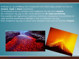 Ανάλογα με τις συνθήκες που επικρατούν ένα υλικό σώμα μπορεί να είναι σε
στερεή, υγρή ή αέρια κατάσταση.
Τα πετρώματα και τα μέταλλα στην επιφάνεια της γης είναι στερεά.
Στο εσωτερικό της γης τα ίδια υλικά βρίσκονται σε υγρή κατάσταση.
Στις εκρήξεις των ηφαιστείων τεράστιες ποσότητες πετρωμάτων και μετάλλων σε
υγρή φυσική κατάσταση αναβλύζουν από το εσωτερικό της γης.
Στην επιφάνεια της γης τα υλικά αυτά αλλάζουν σιγά σιγά και γίνονται στερεά.
Επιμέλεια επανάληψης: Χρήστος Χαρμπής σελ.23
 