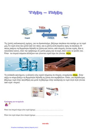 eva-edu
Τις ζεστές καλοκαιρινές ημέρες, για να δροσιστούμε, βάζουμε παγάκια στο ποτήρι με το νερό
μας.Tο νερό είναι πιο ζεστό από τον πάγο, και η ζέστη αυτή πηγαίνει προς τα παγάκια. Ο
πάγος παίρνει τη θερμότητα δηλαδή τη ζέστη και λιώνει, από στερεός γίνεται υγρός. Και η
σοκολάτα λιώνει, όταν την αφήσουμε σε ζεστό μέρος και το κερί, όταν καίει το φυτίλι του.
Όταν τα στερεά σώματα αλλάζουν και γίνονται υγρά λέμε ότι γίνεται τήξη.
Το ανάποδο φαινόμενο, η αλλαγή ενός υγρού σώματος σε στερεό, ονομάζεται πήξη . Στην
πήξη το σώμα βγάζει τη θερμότητα δηλαδή τη ζέστη στο περιβάλλον. Όταν, για παράδειγμα,
βάζουμε νερό στην παγοθήκη και μετά τη βάζουμε στην κατάψυξη το νερό σιγά σιγά γίνεται
από υγρό στερεό.
Ερώτηση για το σχολείο
Όταν ένα στερεό σώμα γίνει υγρό έχουμε………………………………………
Όταν ένα υγρό σώμα γίνει στερεό έχουμε……………………………………....
Επιμέλεια επανάληψης: Χρήστος Χαρμπής σελ.3
 