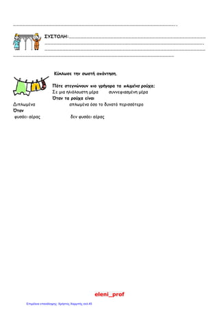 eleni_prof
………………………………………………………………………………………………………………………………………………..
ΣΥΣΤΟΛΗ:…………………………………………………………………………………………………………………………
…………………………………………………………………………………………………………………………………………….
………………………………………………………………………………………………………………………………………………
………………………………………………………………………………………………………………………………………………
Κύκλωσε την σωστή απάντηση.
Πότε στεγνώνουν πιο γρήγορα τα πλυμένα ρούχα;
Σε μια ηλιόλουστη μέρα συννεφιασμένη μέρα
Όταν τα ρούχα είναι
Διπλωμένα απλωμένα όσο το δυνατό περισσότερο
Όταν
φυσάει αέρας δεν φυσάει αέρας
Επιμέλεια επανάληψης: Χρήστος Χαρμπής σελ.45
 