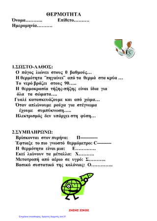 ΖΗΣΗΣ ΖΙΚΟΣ
ΘΕΡΜΟΤΗΤΑ
Όνομα……….. Επίθετο……….
Ημερομηνία……….
1.ΣΩΣΤΟ-ΛΑΘΟΣ:
Ο πάγος λιώνει στους 0 βαθμούς…
Η θερμότητα ΅πηγαίνει΅ από τα θερμά στα κρύα …
Το νερό βράζει στους 90…..
Η θερμοκρασία τήξης-πήξης είναι ίδια για
όλα τα σώματα….
Γυαλί κατασκευάζουμε και από χώμα…
Όταν απλώνουμε ρούχα για στέγνωμα
έχουμε συμπύκνωση…..
Ηλεκτρισμός δεν υπάρχει στη φύση…
2.ΣΥΜΠΛΗΡΩΝΩ:
Βρίσκονται στον πυρήνα: Π-----------
Έφτιαξε το πιο γνωστό θερμόμετρο: C---------
Η θερμότητα είναι μια: Ε………….
Εκεί λιώνουν τα μέταλλα: Χ……….
Μετατροπή από αέριο σε υγρό: Σ………..
Βασικό συστατικό της κολόνιας: Ο…………..
Επιμέλεια επανάληψης: Χρήστος Χαρμπής σελ.51
 
