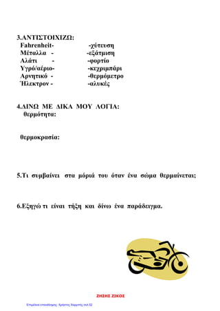 ΖΗΣΗΣ ΖΙΚΟΣ
3.ΑΝΤΙΣΤΟΙΧΙΖΩ:
Fahrenheit- -χύτευση
Μέταλλα - -εξάτμιση
Αλάτι - -φορτίο
Υγρό/αέριο- -κεχριμπάρι
Αρνητικό - -θερμόμετρο
Ήλεκτρον - -αλυκές
4.ΔΙΝΩ ΜΕ ΔΙΚΑ ΜΟΥ ΛΟΓΙΑ:
θερμότητα:
θερμοκρασία:
5.Τι συμβαίνει στα μόριά του όταν ένα σώμα θερμαίνεται;
6.Εξηγώ τι είναι τήξη και δίνω ένα παράδειγμα.
Επιμέλεια επανάληψης: Χρήστος Χαρμπής σελ.52
 