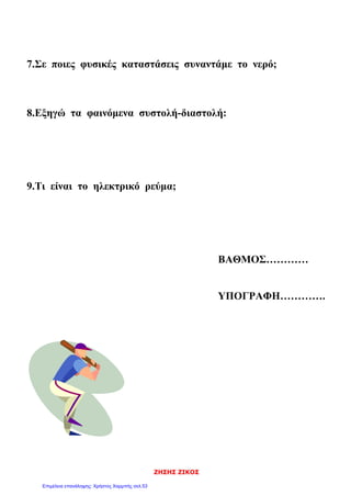 ΖΗΣΗΣ ΖΙΚΟΣ
7.Σε ποιες φυσικές καταστάσεις συναντάμε το νερό;
8.Εξηγώ τα φαινόμενα συστολή-διαστολή:
9.Τι είναι το ηλεκτρικό ρεύμα;
ΒΑΘΜΟΣ…………
ΥΠΟΓΡΑΦΗ………….
Επιμέλεια επανάληψης: Χρήστος Χαρμπής σελ.53
 