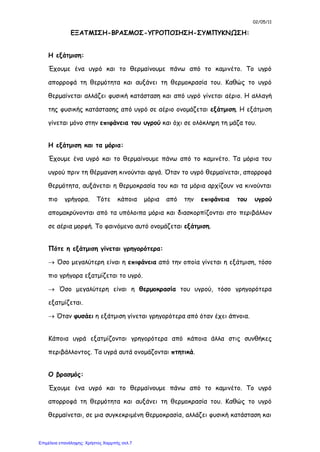 02/05/11
ΕΞΑΤΜΙΣΗ-ΒΡΑΣΜΟΣ-ΥΓΡΟΠΟΙΗΣΗ-ΣΥΜΠΥΚΝΩΣΗ:
Η εξάτμιση:
Έχουμε ένα υγρό και το θερμαίνουμε πάνω από το καμινέτο. Το υγρό
απορροφά τη θερμότητα και αυξάνει τη θερμοκρασία του. Καθώς το υγρό
θερμαίνεται αλλάζει φυσική κατάσταση και από υγρό γίνεται αέριο. Η αλλαγή
της φυσικής κατάστασης από υγρό σε αέριο ονομάζεται εξάτμιση. Η εξάτμιση
γίνεται μόνο στην επιφάνεια του υγρού και όχι σε ολόκληρη τη μάζα του.
Η εξάτμιση και τα μόρια:
Έχουμε ένα υγρό και το θερμαίνουμε πάνω από το καμινέτο. Τα μόρια του
υγρού πριν τη θέρμανση κινούνται αργά. Όταν το υγρό θερμαίνεται, απορροφά
θερμότητα, αυξάνεται η θερμοκρασία του και τα μόρια αρχίζουν να κινούνται
πιο γρήγορα. Τότε κάποια μόρια από την επιφάνεια του υγρού
απομακρύνονται από τα υπόλοιπα μόρια και διασκορπίζονται στο περιβάλλον
σε αέρια μορφή. Το φαινόμενο αυτό ονομάζεται εξάτμιση.
Πότε η εξάτμιση γίνεται γρηγορότερα:
 Όσο μεγαλύτερη είναι η επιφάνεια από την οποία γίνεται η εξάτμιση, τόσο
πιο γρήγορα εξατμίζεται το υγρό.
 Όσο μεγαλύτερη είναι η θερμοκρασία του υγρού, τόσο γρηγορότερα
εξατμίζεται.
 Όταν φυσάει η εξάτμιση γίνεται γρηγορότερα από όταν έχει άπνοια.
Κάποια υγρά εξατμίζονται γρηγορότερα από κάποια άλλα στις συνθήκες
περιβάλλοντος. Τα υγρά αυτά ονομάζονται πτητικά.
Ο βρασμός:
Έχουμε ένα υγρό και το θερμαίνουμε πάνω από το καμινέτο. Το υγρό
απορροφά τη θερμότητα και αυξάνει τη θερμοκρασία του. Καθώς το υγρό
θερμαίνεται, σε μια συγκεκριμένη θερμοκρασία, αλλάζει φυσική κατάσταση και
Επιμέλεια επανάληψης: Χρήστος Χαρμπής σελ.7
 