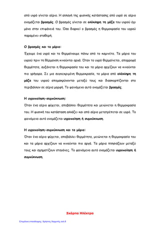 Σκάρπα Ηλέκτρα
από υγρό γίνεται αέριο. Η αλλαγή της φυσικής κατάστασης από υγρό σε αέριο
ονομάζεται βρασμός. Ο βρασμός γίνεται σε ολόκληρη τη μάζα του υγρού όχι
μόνο στην επιφάνειά του. Όσο διαρκεί ο βρασμός η θερμοκρασία του υγρού
παραμένει σταθερή.
Ο βρασμός και τα μόρια:
Έχουμε ένα υγρό και το θερμαίνουμε πάνω από το καμινέτο. Τα μόρια του
υγρού πριν τη θέρμανση κινούνται αργά. Όταν το υγρό θερμαίνεται, απορροφά
θερμότητα, αυξάνεται η θερμοκρασία του και τα μόρια αρχίζουν να κινούνται
πιο γρήγορα. Σε μια συγκεκριμένη θερμοκρασία, τα μόρια από ολόκληρη τη
μάζα του υγρού απομακρύνονται μεταξύ τους και διασκορπίζονται στο
περιβάλλον σε αέρια μορφή. Το φαινόμενο αυτό ονομάζεται βρασμός.
Η υγροποίηση-συμπύκνωση:
Όταν ένα αέριο ψύχεται, αποβάλλει θερμότητα και μειώνεται η θερμοκρασία
του. Η φυσική του κατάσταση αλλάζει και από αέριο μετατρέπεται σε υγρό. Το
φαινόμενο αυτό ονομάζεται υγροποίηση ή συμπύκνωση.
Η υγροποίηση-συμπύκνωση και τα μόρια:
Όταν ένα αέριο ψύχεται, αποβάλλει θερμότητα, μειώνεται η θερμοκρασία του
και τα μόρια αρχίζουν να κινούνται πιο αργά. Τα μόρια πλησιάζουν μεταξύ
τους και σχηματίζουν σταγόνες. Το φαινόμενο αυτό ονομάζεται υγροποίηση ή
συμπύκνωση.
Επιμέλεια επανάληψης: Χρήστος Χαρμπής σελ.8
 