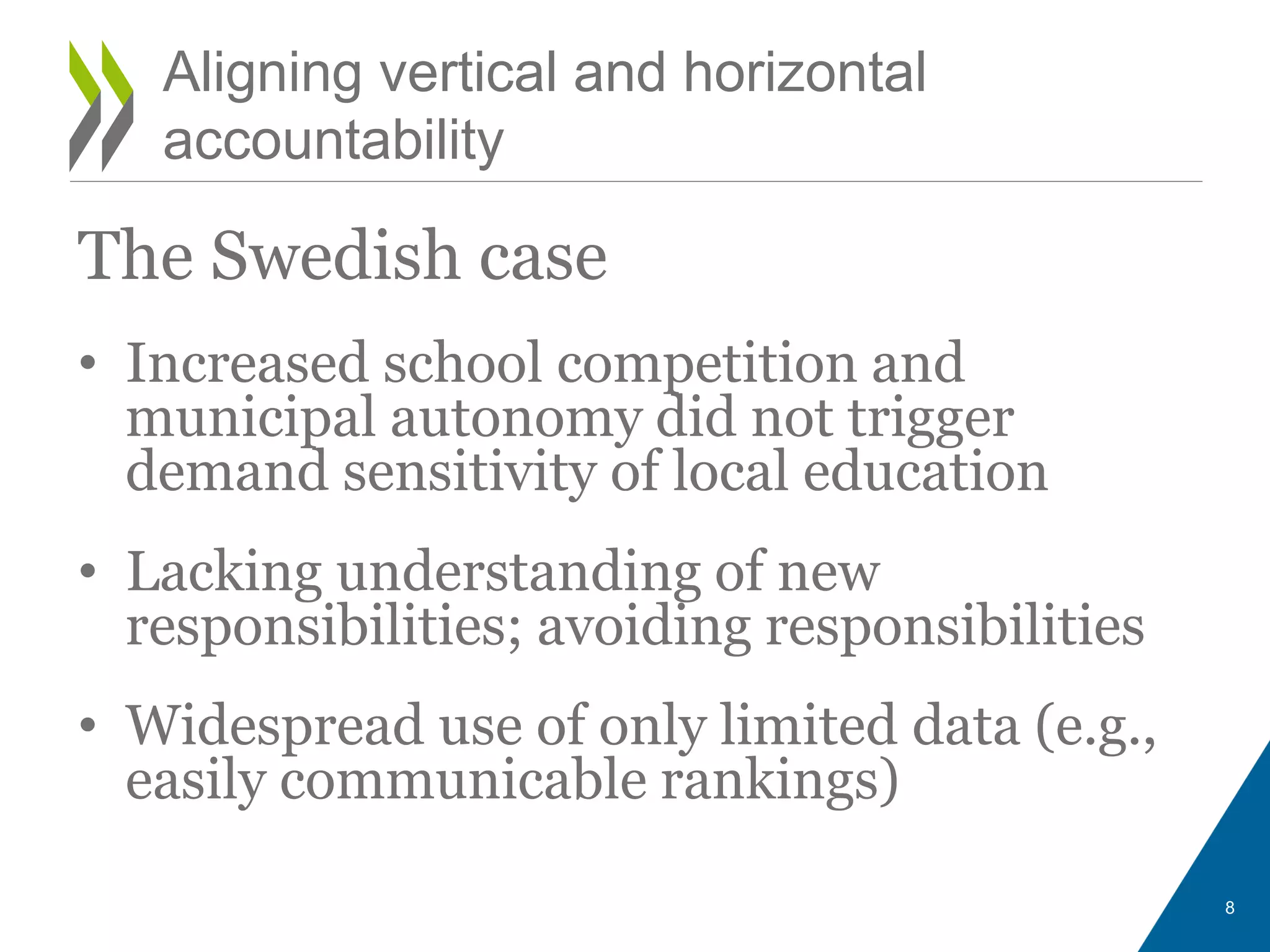 The Swedish case
• Increased school competition and
municipal autonomy did not trigger
demand sensitivity of local education
• Lacking understanding of new
responsibilities; avoiding responsibilities
• Widespread use of only limited data (e.g.,
easily communicable rankings)
8
Aligning vertical and horizontal
accountability