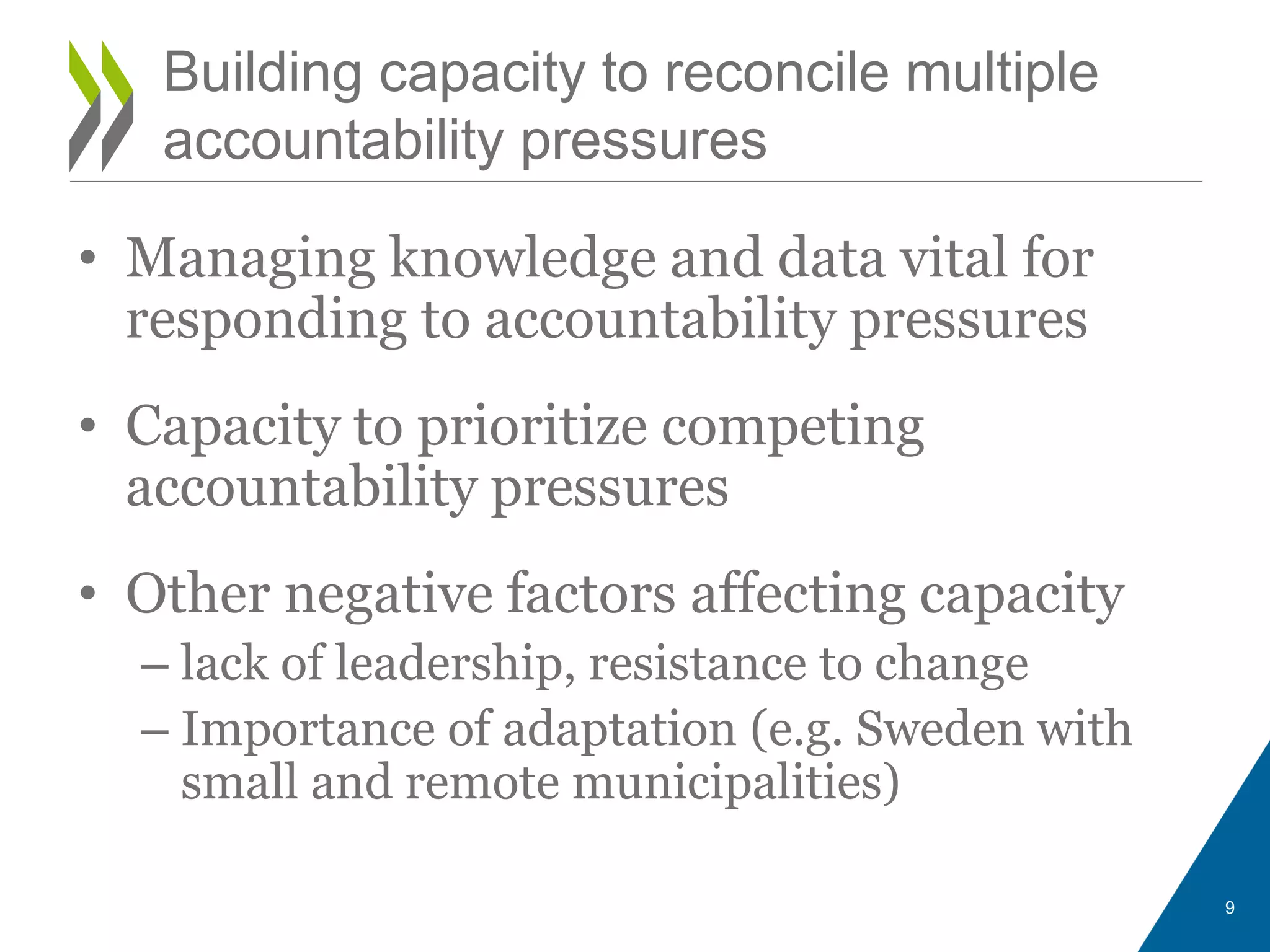 • Managing knowledge and data vital for
responding to accountability pressures
• Capacity to prioritize competing
accountability pressures
• Other negative factors affecting capacity
– lack of leadership, resistance to change
– Importance of adaptation (e.g. Sweden with
small and remote municipalities)
9
Building capacity to reconcile multiple
accountability pressures