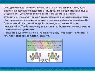 Сьогодні ми лише почнемо знайомство з цим навчальним курсом, а для
досягнення результату працювати з ним треба по півгодини щодня, тоді за
84 дні ви опануєте метод сліпого десятипальцевого набирання.
Опановуючи клавіатуру, ви ще й виховуватимете силу волі, наполегливість і
цілеспрямованість, навчитеся керувати своєю поведінкою та емоціями. Це
буде нелегкий шлях, але його пройшли понад сто тисяч осіб, отже,
подолаєте і ви. Треба повірити у власні сили і успіх, наполегливо працювати
й довіряти своїм учителям.
Працюйте з курсом так, ніби ви проходите цікаву сторівневу комп'ютерну
гру, у якій обов'язково маєте перемогти.
 