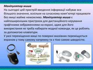 Маніпулятор миша
На сьогодні цей пристрій введення інформації набуває все
більшого значення, оскільки на сучасному комп’ютері працювати
без миші майже неможливо. Маніпулятор миша є
найпоширенішим пристроєм для дистанційного керування
графічними зображеннями на екрані, адже для його
використання не треба набирати жодної команди, як це роблять
за допомогою клавіатури.
У разі переміщення миші по поверхні вказівник переміщується
екраном у тому самому напрямку та з тією самою швидкістю.
 
