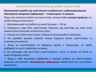Правила техніки безпеки під час роботи на комп'ютеріПравила техніки безпеки під час роботи на комп'ютері
Пропонуємо перейти до практичного знайомства з найпоширенішими
пристроями введення інформації — клавіатурою та мишею.
Перш ніж починати роботу на комп’ютері, запам’ятайте основні правила, які
треба завжди виконувати.
1. Максимальний час роботи за комп’ютером — 30 хв.
2. Правильно сиди біля комп’ютера. Відстань від монітора до твоїх очей
повинна бути більшою за витягнуту руку.
3. Ніколи не їж біля комп’ютера. Перед початком роботи мий руки.
4. Не торкайся руками кабелів, якими з’єднано блоки комп’ютера, та
електричних розеток.
5. Якщо за комп’ютером ти працюєш разом з товаришем, не треба
відбирати в нього клавіатуру чи мишу.
6. Не розкидай свої речі біля комп’ютерного столу та ніколи не бігай по
комп’ютерному класу.
7. Якщо у тебе виникнуть проблеми в процесі роботи за комп’ютером,
звернись до вчителя. Категорично забороненоКатегорично заборонено намагатися все полагодити
самостійно.
 