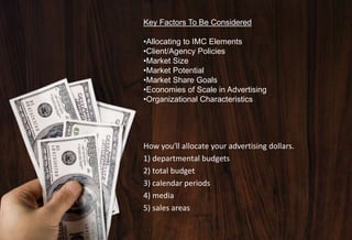 Key Factors To Be Considered
•Allocating to IMC Elements
•Client/Agency Policies
•Market Size
•Market Potential
•Market Share Goals
•Economies of Scale in Advertising
•Organizational Characteristics
How you'll allocate your advertising dollars.
1) departmental budgets
2) total budget
3) calendar periods
4) media
5) sales areas
 