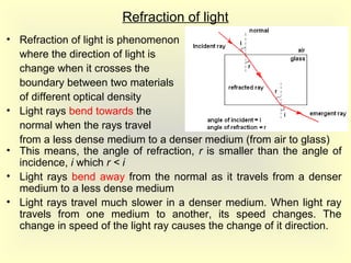 Refraction of light
• Refraction of light is phenomenon
where the direction of light is
change when it crosses the
boundary between two materials
of different optical density
• Light rays bend towards the
normal when the rays travel
from a less dense medium to a denser medium (from air to glass)
• This means, the angle of refraction, r is smaller than the angle of
incidence, i which r < i
• Light rays bend away from the normal as it travels from a denser
medium to a less dense medium
• Light rays travel much slower in a denser medium. When light ray
travels from one medium to another, its speed changes. The
change in speed of the light ray causes the change of it direction.
 
