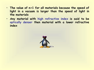 • The value of n>1 for all materials because the speed of
light in a vacuum is larger than the speed of light in
the materials
• Any material with high refractive index is said to be
optically denser then material with a lower refractive
index
 