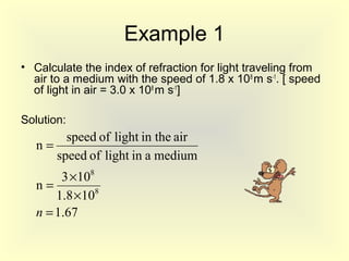 Example 1
• Calculate the index of refraction for light traveling from
air to a medium with the speed of 1.8 x 108
m s-1
. [ speed
of light in air = 3.0 x 108
m s-1
]
Solution:
67.1
108.1
103
n
mediumainlightofspeed
airin thelightofspeed
n
8
8
=
×
×
=
=
n
 