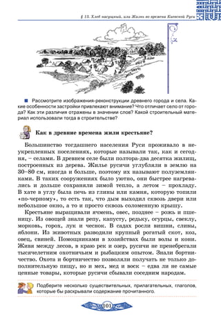 101
§ 13. Хлеб насущный, или Жизнь во времена Киевской Руси
Рассмотрите изображения-реконструкции древнего города и села. Ка-
кие особенности застройки привлекают внимание? Что отличает село от горо-
да? Как эти различия отражены в значении слов? Какой строительный мате-
риал использовали тогда в строительстве?
Как в древние времена жили крестьяне?
Большинство тогдашнего населения Руси проживало в не­
укрепленных поселениях, которые называли так, как и сегод-
ня, – селами. В древнем селе были полтора-два десятка жилищ,
построенных из дерева. Жилье русичи углубляли в землю на
30–80 см, иногда и больше, поэтому их называют полуземлян-
ками. В таких сооружениях было уютно, они быстрее нагрева-
лись и дольше сохраняли зимой тепло, а летом – прохладу.
В хате в углу была печь из глины или камня, которую топили
«по-черному», то есть так, что дым выходил сквозь двери или
небольшое окно, а то и просто сквозь соломенную крышу.
Крестьяне выращивали ячмень, овес, позднее – рожь и пше-
ницу. Из овощей знали репу, капусту, редьку, огурцы, свеклу,
морковь, горох, лук и чеснок. В садах росли вишни, сливы,
яблони. Из животных разводили крупный рогатый скот, коз,
овец, свиней. Помощниками в хозяйствах были волы и кони.
Живя между лесов, в краю рек и озер, русичи не пренебрегали
тысячелетним охотничьим и рыбацким опытом. Знали бортни-
чество. Охота и бортничество позволяли получать не только до-
полнительную пищу, но и мех, мед и воск – едва ли не самые
ценные товары, которые русичи сбывали соседним народам.
Подберите несколько существительных, прилагательных, глаголов,
которые бы раскрывали содержание прочитанного.
 