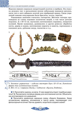 104
О чем и о ком рассказывает история
Изделия нередко украшали инкрустацией золотом и серебром. Эта отдел-
ка делалась так: в раскаленном железе зубильцами выводили рисунок,
после чего в него забивали золотой или серебряный провод. Среди укра-
шений самыми популярными были браслеты, колты, перстни.
Уважаемым занятием считалось гончарство. Местные гончары про-
изводили из глины огромное количество вещей, в том числе детские
игрушки. А с 10–11 вв. научились изготавливать керамику, покрытую
поливой. Кроме названных, развивались и другие ремесла: обработка
кости, дерева и камня, изготовление кирпича и извести, портняжное и
сапожное дело, дубление шкур, ткачество и т.д.
1
2
1. Золотые украшения – изделия мастеров Руси 12–13 вв. Литейные
формы для изготовления колтов.
2. Меч 11 в. с окраины Киева, с подписью «Кузнец Людота».
1. Прочитайте надпись на мече. О чем свидетельствуют подобные рари-
теты? 2. Рассмотрите литейную форму для изготовления колтов. Объясните,
как изготавливали эти украшения.
Прочитайте украинскую народную сказку «Кирило Кожемяка». Какие
исторические сведения, изложенные в тексте урока, подтверждает этот
фольк­лорный источник? Как вы думаете, когда была создана сказка?
 