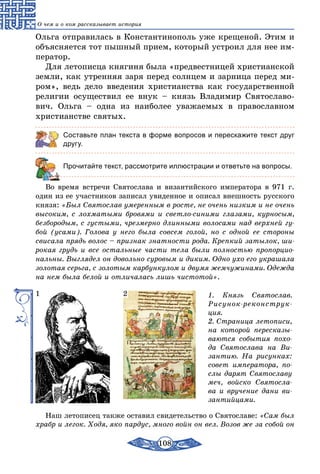 108
О чем и о ком рассказывает история
Ольга отправилась в Константинополь уже крещеной. Этим и
объясняется тот пышный прием, который устроил для нее им-
ператор.
Для летописца княгиня была «предвестницей христианской
земли, как утренняя заря перед солнцем и зарница перед ми-
ром», ведь дело введения христианства как государственной
религии осуществил ее внук – князь Владимир Святославо-
вич. Ольга – одна из наиболее уважаемых в православном
христианстве святых.
Составьте план текста в форме вопросов и перескажите текст друг
другу.
	 Прочитайте текст, рассмотрите иллюстрации и ответьте на вопросы.
Во время встречи Святослава и византийского императора в 971 г.
один из ее участников записал увиденное и описал внешность русского
князя: «Был Святослав умеренным в росте, не очень низким и не очень
высоким, с лохматыми бровями и светло-синими глазами, курносым,
безбородым, с густыми, чрезмерно длинными волосами над верхней гу-
бой (усами). Голова у него была совсем голой, но с одной ее стороны
свисала прядь волос – признак знатности рода. Крепкий затылок, ши-
рокая грудь и все остальные части тела были полностью пропорцио-
нальны. Выглядел он довольно суровым и диким. Одно ухо его украшала
золотая серьга, с золотым карбункулом и двумя жемчужинами. Одежда
на нем была белой и отличалась лишь чистотой».
1. Князь Святослав.
Рисунок-реконструк-
ция.
2. Страница летописи,
на которой пересказы-
ваются события похо-
да Святослава на Ви-
зантию. На рисунках:
совет императора, по-
слы дарят Святославу
меч, войско Святосла-
ва и вручение дани ви-
зантийцами.
1 2
Наш летописец также оставил свидетельство о Святославе: «Сам был
храбр и легок. Ходя, яко пардус, много войн он вел. Возов же за собой он
 