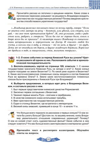111
§ 14. Известная и слышимая во всех концах земли, или Самые выдающиеся события Киевской Руси
Прочитайте рассказ из летописи о крещении киевлян. Какие слова в
летописном пересказе указывают на решимость Владимира внедрить
христианство как государственную религию? Почему введение христи-
анства способствовало укреплению государства?
«...Владимир разослал посланцев своих по всему городу, говоря: “Если
не явится кто завтра на реку – богатый, или убогий, или старец, или
раб, – то мне тот противником будет”. И, это услышав, люди с радо-
стью шли, радуясь, и говорили: “Если бы сие не хорошо было, князь и
бояре всего бы не приняли”. А назавтра вышел Владимир со священни-
ками цесарицыными и корсунскими на Днепр. И сошлось людей без
счета, и влезли они в воду, и стояли – те по шею, а другие – по грудь.
Дети же не отходили от берега, а другие младенцев держали. Взрослые
же бродили в воде, а священники, стоя, молитвы творили».
1–2. О каких событиях за период Киевской Руси вы узнали? Крат­
ко расскажите об одном из них. Расположите события в хроноло­
гической последовательности.
3. Воспользовавшись картой на странице 109, ответьте: 1. С какими
государствами граничила Киевская Русь на западе и юге? 2. Какие князья
ходили походами на земли Византии? 3. По какой реке ходили в Византию?
4. Какие восточнославянские племенные союзы входили в состав Киевской
Руси во времена Олега? 5. Земли каких восточнославянских племенных
союзов были присоединены к Киевской Руси при Владимире?
4. Выберите предложения, в которых идет речь о Владимире Вели­
ком, и составьте рассказ о нем.
1. Был первым представителем княжеской династии Рюриковичей.
2. Заключил первое соглашение с Византией.
3. Чеканил первые монеты Руси – златники и серебреники.
4. В качестве княжеского знака использовал трезубец.
4. Ввел христианство как государственную религию.
5. Ездил в столицу Византии, где встретился с императором.
6. Великий князь киевский, правивший в конце 10 – в начале 11 в.
	 Что больше всего поразило из рассказов о первых князьях? О ком хо-
тели бы узнать больше? Достоин ли, по вашему мнению, князь Влади-
мир уважительного отношения современных украинцев? Почему?
О ком из князей стоит снять художественный фильм? Какие события в нем
следует осветить? Что вас больше всего заинтересовало в материалах урока?
Прочитайте текст и рассмотрите иллюстрации. Обдумайте
ответы на вопросы.
 